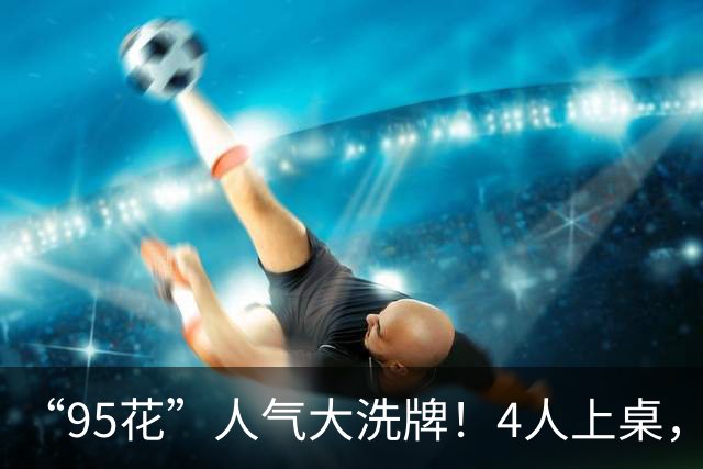 “95花”人气大洗牌！4人上桌，3人边缘，2人换桌，关晓彤退场