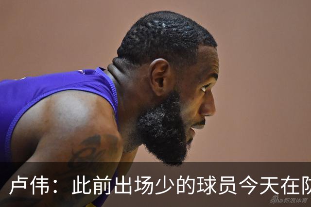 卢伟：此前出场少的球员今天在防守端帮助很大 我们要保持好健康