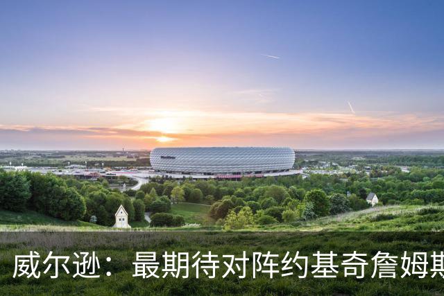威尔逊：最期待对阵约基奇詹姆斯文班 听说字母哥很喜欢肘击对手