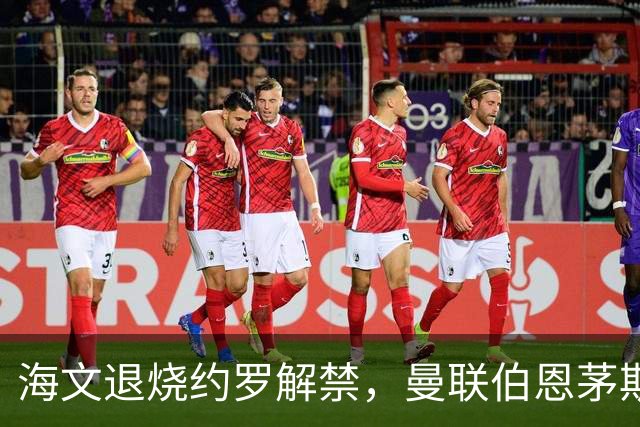 海文退烧约罗解禁，曼联伯恩茅斯之战迎心理转折