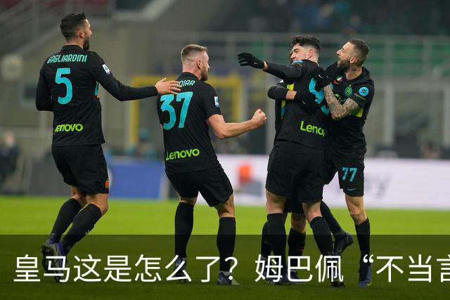 皇马这是怎么了？姆巴佩“不当言论”引大麻烦，国内媒体反应明显