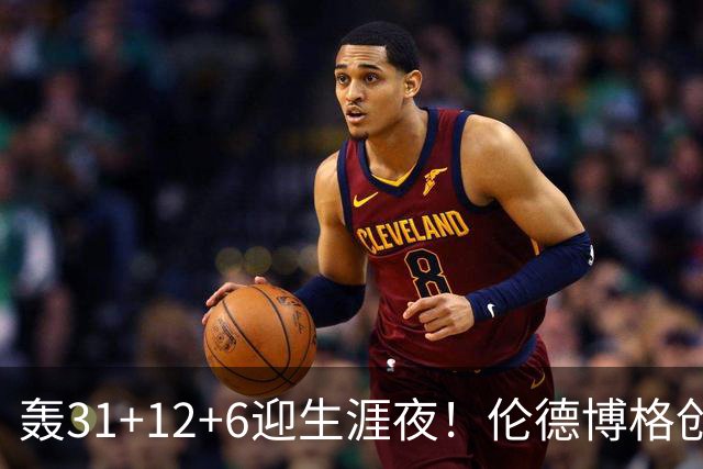 轰31+12+6迎生涯夜！伦德博格创5纪录比肩韦伯 谁说无缘最佳新秀？