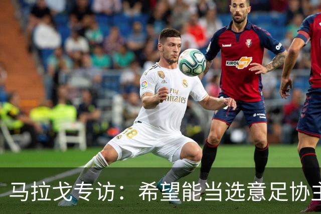 马拉戈专访：希望能当选意足协主席；选择曼奇尼是对的