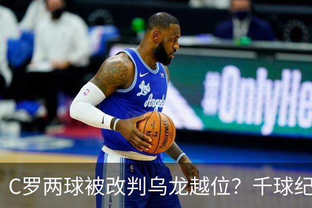 C罗两球被改判乌龙越位？千球纪录生变