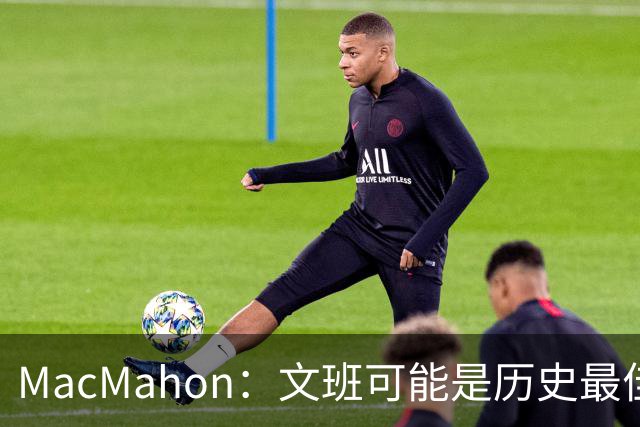 MacMahon：文班可能是历史最佳防守者 但进攻不成熟&缺少招牌进攻